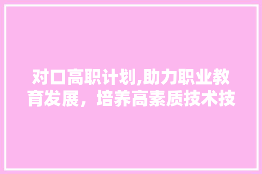 对口高职计划,助力职业教育发展，培养高素质技术技能人才