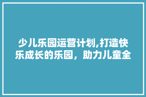 少儿乐园运营计划,打造快乐成长的乐园，助力儿童全面发展