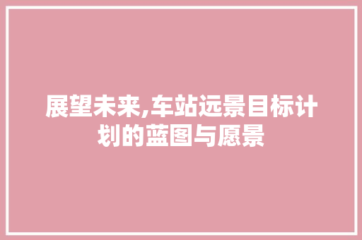 展望未来,车站远景目标计划的蓝图与愿景