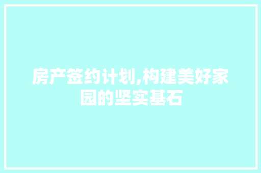 房产签约计划,构建美好家园的坚实基石