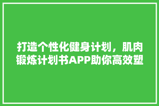 打造个性化健身计划，肌肉锻炼计划书APP助你高效塑形