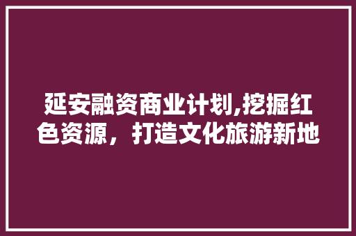 延安融资商业计划,挖掘红色资源，打造文化旅游新地标