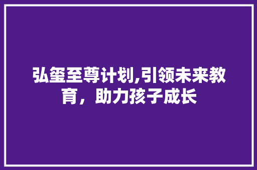 弘玺至尊计划,引领未来教育，助力孩子成长
