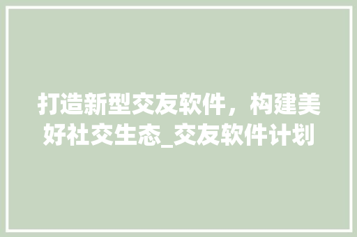 打造新型交友软件，构建美好社交生态_交友软件计划书