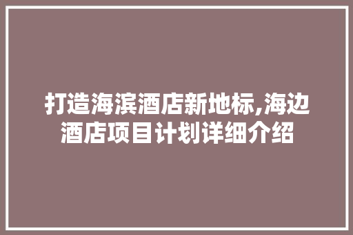 打造海滨酒店新地标,海边酒店项目计划详细介绍