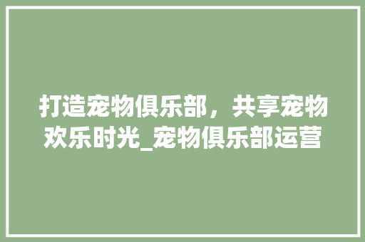 打造宠物俱乐部，共享宠物欢乐时光_宠物俱乐部运营计划详细介绍