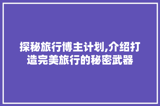 探秘旅行博主计划,介绍打造完美旅行的秘密武器