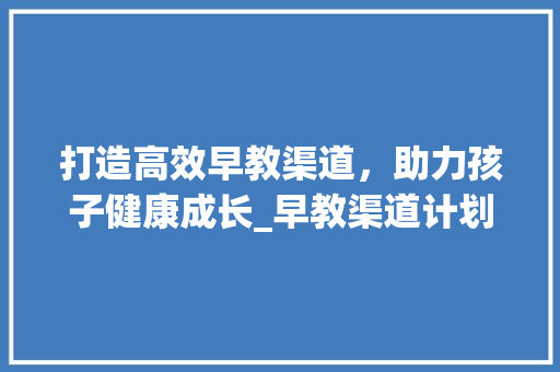 打造高效早教渠道，助力孩子健康成长_早教渠道计划详细介绍