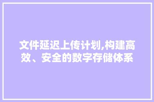 文件延迟上传计划,构建高效、安全的数字存储体系