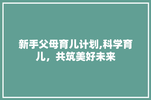 新手父母育儿计划,科学育儿，共筑美好未来