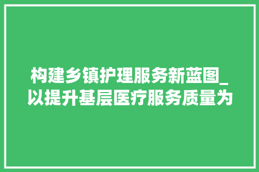 构建乡镇护理服务新蓝图_以提升基层医疗服务质量为核心