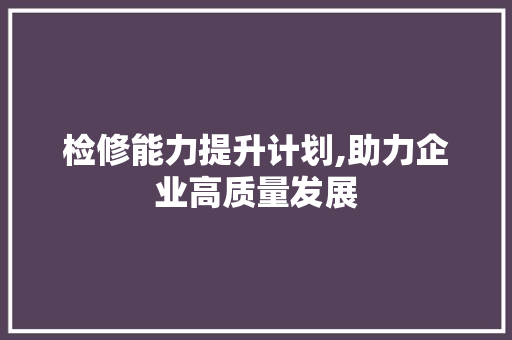 检修能力提升计划,助力企业高质量发展