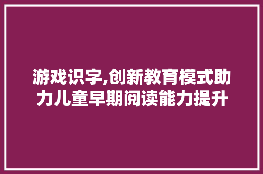 游戏识字,创新教育模式助力儿童早期阅读能力提升