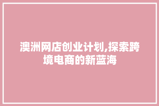 澳洲网店创业计划,探索跨境电商的新蓝海