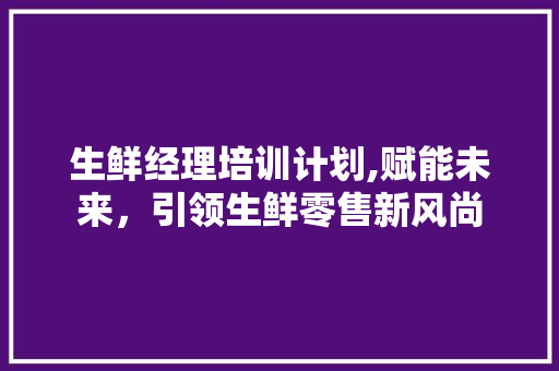 生鲜经理培训计划,赋能未来，引领生鲜零售新风尚