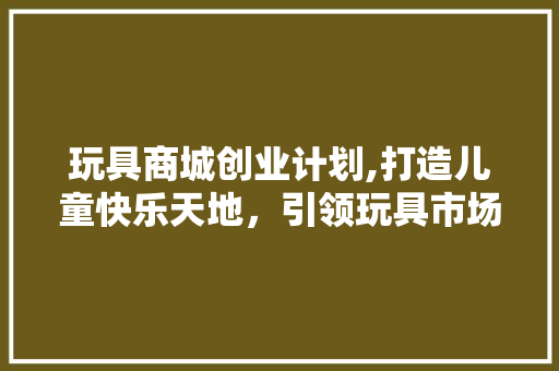 玩具商城创业计划,打造儿童快乐天地，引领玩具市场新潮流