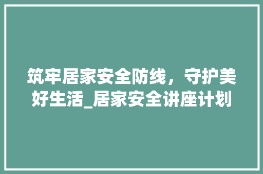 筑牢居家安全防线，守护美好生活_居家安全讲座计划详细解读