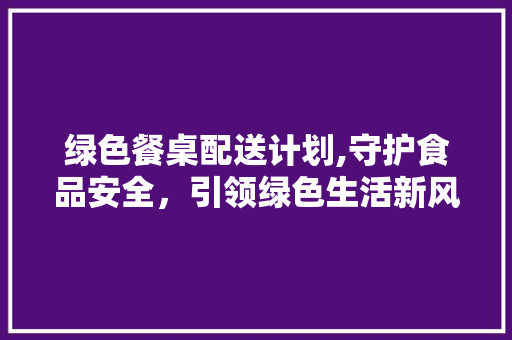绿色餐桌配送计划,守护食品安全，引领绿色生活新风尚