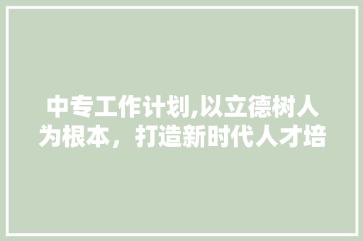 中专工作计划,以立德树人为根本，打造新时代人才培养高地