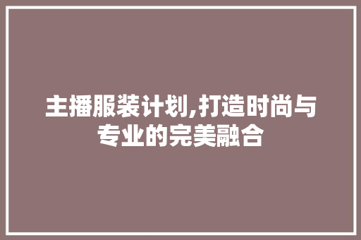 主播服装计划,打造时尚与专业的完美融合