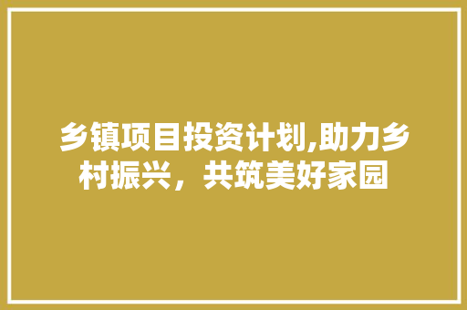 乡镇项目投资计划,助力乡村振兴，共筑美好家园