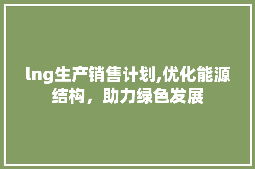 lng生产销售计划,优化能源结构，助力绿色发展