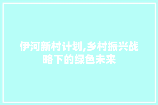 伊河新村计划,乡村振兴战略下的绿色未来
