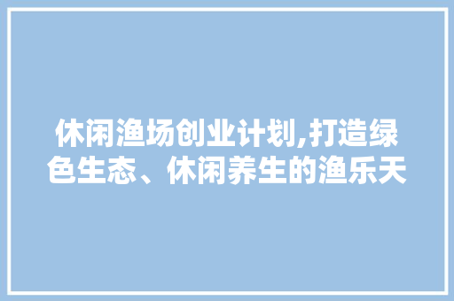 休闲渔场创业计划,打造绿色生态、休闲养生的渔乐天堂
