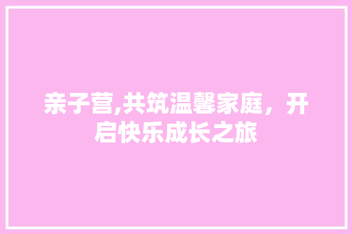 亲子营,共筑温馨家庭，开启快乐成长之旅