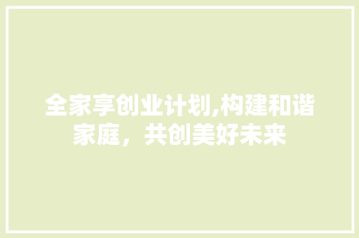 全家享创业计划,构建和谐家庭，共创美好未来
