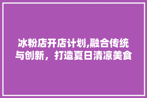 冰粉店开店计划,融合传统与创新，打造夏日清凉美食新地标 工作计划