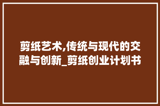 剪纸艺术,传统与现代的交融与创新_剪纸创业计划书介绍