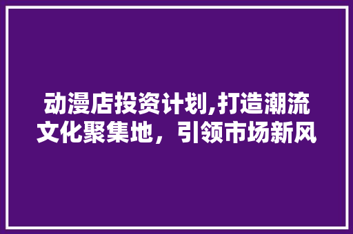 动漫店投资计划,打造潮流文化聚集地，引领市场新风尚