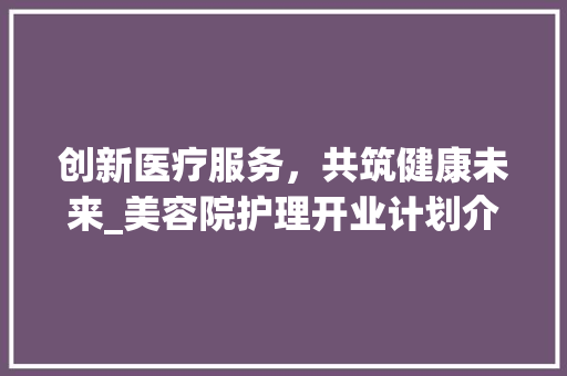 创新医疗服务，共筑健康未来_美容院护理开业计划介绍