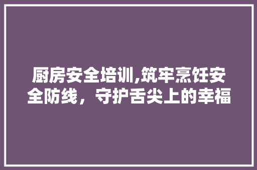 厨房安全培训,筑牢烹饪安全防线，守护舌尖上的幸福