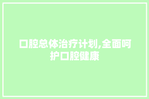 口腔总体治疗计划,全面呵护口腔健康