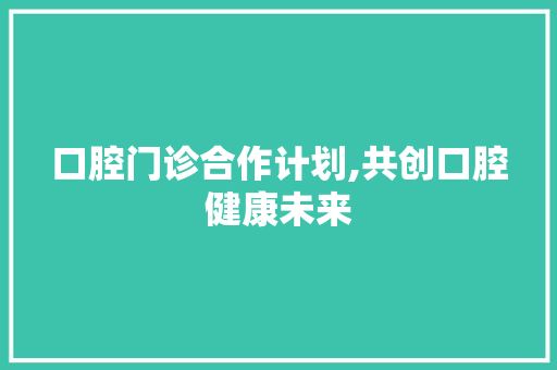 口腔门诊合作计划,共创口腔健康未来