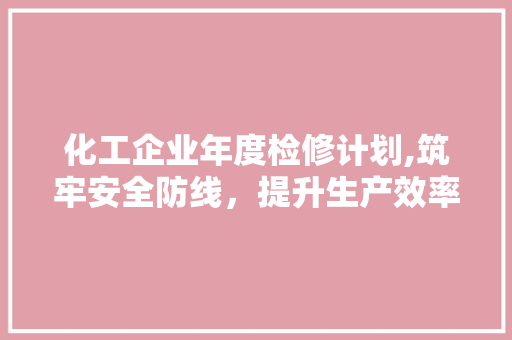 化工企业年度检修计划,筑牢安全防线，提升生产效率