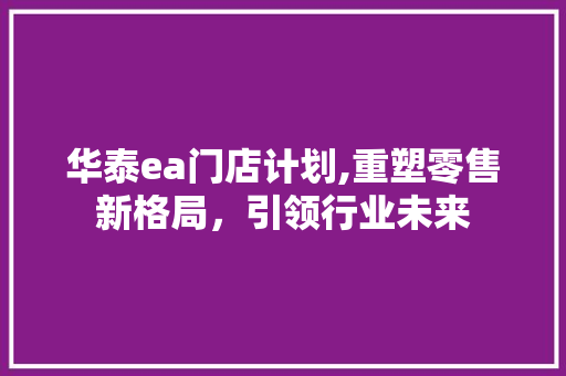 华泰ea门店计划,重塑零售新格局，引领行业未来