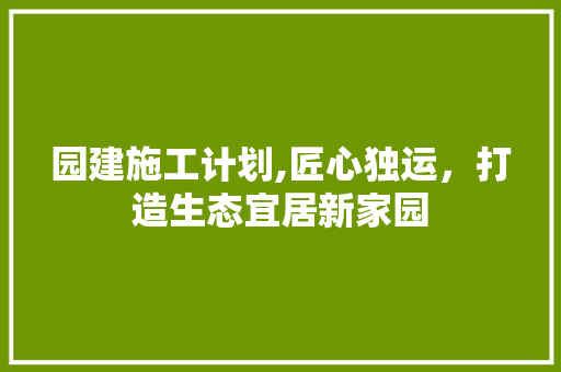 园建施工计划,匠心独运，打造生态宜居新家园 合同范本