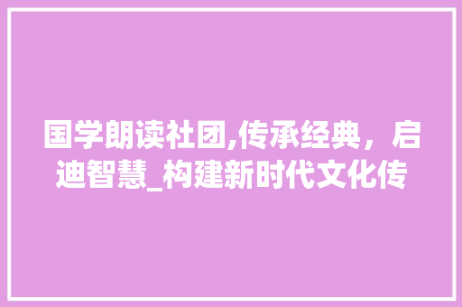 国学朗读社团,传承经典，启迪智慧_构建新时代文化传承的桥梁