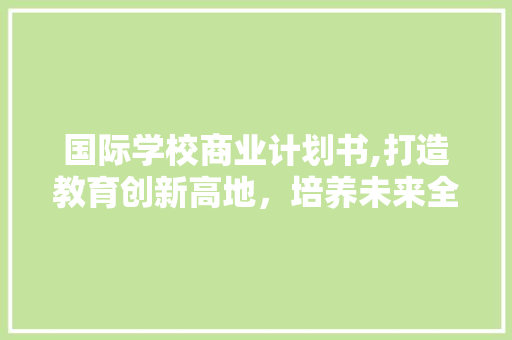 国际学校商业计划书,打造教育创新高地，培养未来全球领袖