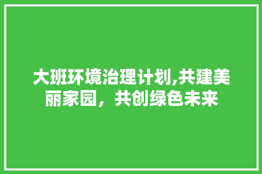 大班环境治理计划,共建美丽家园，共创绿色未来
