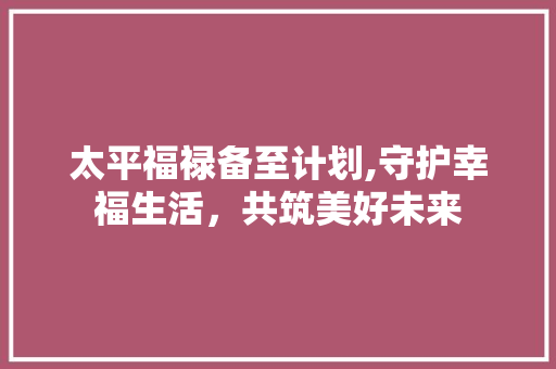 太平福禄备至计划,守护幸福生活，共筑美好未来