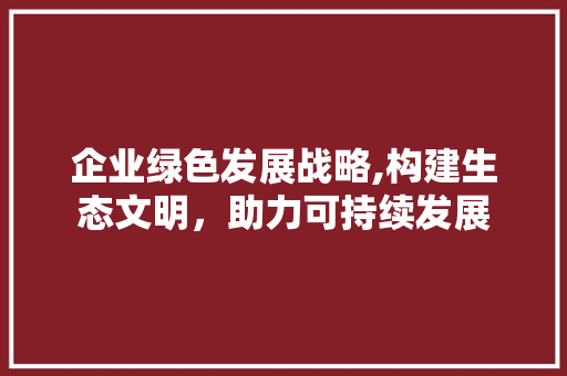 企业绿色发展战略,构建生态文明，助力可持续发展