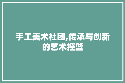 手工美术社团,传承与创新的艺术摇篮