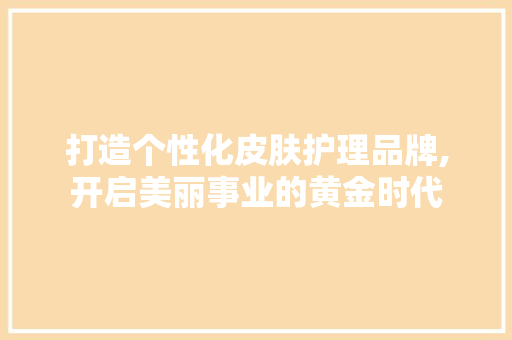 打造个性化皮肤护理品牌,开启美丽事业的黄金时代