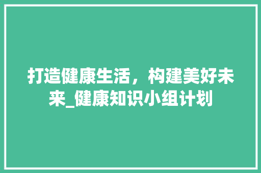 打造健康生活，构建美好未来_健康知识小组计划