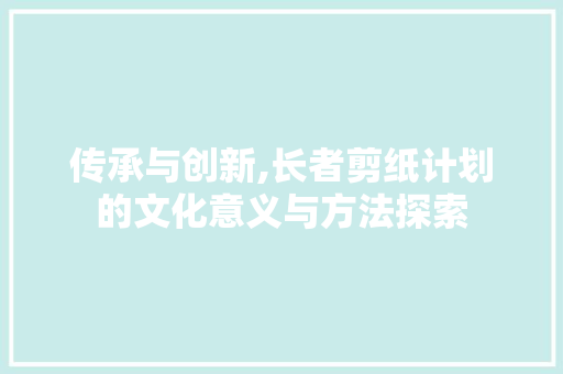 传承与创新,长者剪纸计划的文化意义与方法探索