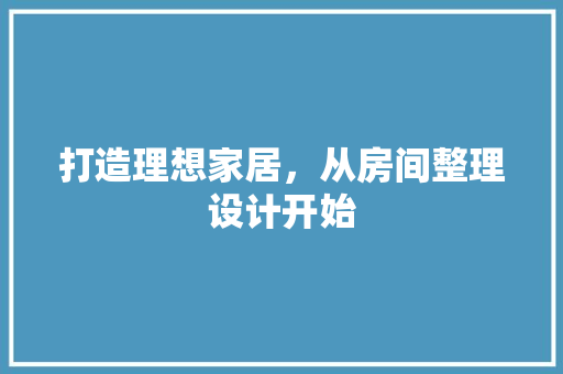 打造理想家居，从房间整理设计开始